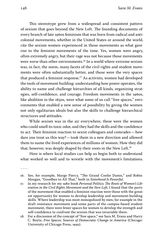 148 Sara M. Evans This stereotype grew from a widespread and consistent pattern of sexism that goes beyond the New Left. The founding documents of every branch of lte 1960s feminism that was born from radical and anti- colonial movements, whether in the United States or around the world, cite the sexism women experienced in those movements as what gave rise to the feminist movements of the time. Yes, women were angry, often extremely angry; but their rage was not because those movements were worse than other environments.* In a world where extreme sexism was, in fact, the norm, many facets of the civil rights and student move- ments were often substantially better, and those were the very spaces that produced a feminist response.” As activists, women had developed the tools of movement building: understanding how power operates, the ability to name and challenge hierarchies of all kinds, organizing strat- egies, self-confidence, and courage. Freedom movements in the 1960, like abolition in the 18305, were what some of us call “free spaces,” envi- ronments that enabled a new sense of possibility by giving the women not only egalitarian ideals but also the skills to challenge hierarchical structures and attitudes While sexism was in the air everywhere, these were the women ‘who could smell s toxic odor, and they had the skills and the confidence to act. Their feminist reaction to sexist colleagues and comrades— how dare you treat us this way? —took them in a new direction and allowed them to name the lived experiences of millions of women. How they did that, however, was decply shaped by their roots in the New Left* Here is where local studies can help us begin both to understand what worked 50 well and to wrestle with the movement’s limitations. 16. See, for example, Marge Piercy, “The Grand Coolic Damn,” and Robin Morgan, “Goodbye to All That,” bath in Sisterhood Is Powerful 17, 1In my research for my 1980 book Personal Politics: Th Roots of Womien’s Lib- eration i the Civil Rights Movensent and the New Left, 1 found that the parts of the movement that enabled a feminist reaction were those with the great- est opportunity for women to develop leadership and movement-building skills. Where leadership was most monopolized by men, for example in the draft resistance movement and some parts of the campus-based student movement, there were fewer spaces for women to develop the strength and self-confidence to confront the sexism that was invariably there. 15, Fora discussion of the concept of “frec space,” sce Sara M. Evans and Harry C. Boyte, Free Spaces: Sources of Democratic Change in America (Chicago: University of Chicago Press, 1993).